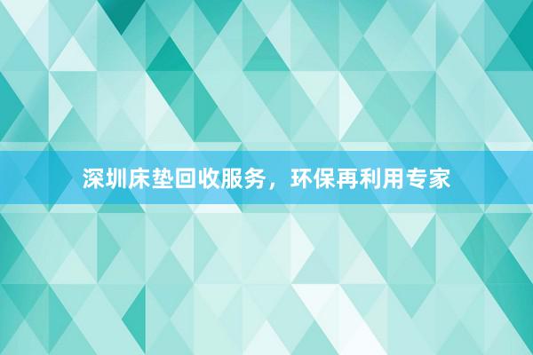 深圳床垫回收服务，环保再利用专家